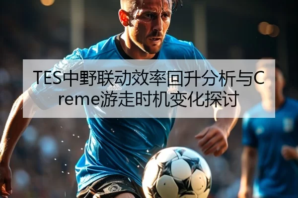 TES中野联动效率回升分析与Creme游走时机变化探讨